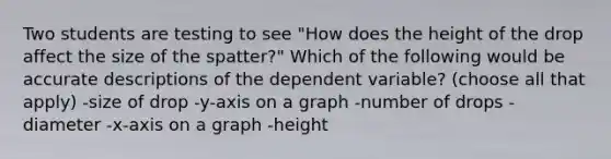 Two students are testing to see "How does the height of the drop affect the size of the spatter?" Which of the following would be accurate descriptions of the dependent variable? (choose all that apply) -size of drop -y-axis on a graph -number of drops -diameter -x-axis on a graph -height