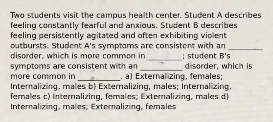 Two students visit the campus health center. Student A describes feeling constantly fearful and anxious. Student B describes feeling persistently agitated and often exhibiting violent outbursts. Student A's symptoms are consistent with an _________ disorder, which is more common in _________; student B's symptoms are consistent with an ___________ disorder, which is more common in ___________. a) Externalizing, females; Internalizing, males b) Externalizing, males; Internalizing, females c) Internalizing, females; Externalizing, males d) Internalizing, males; Externalizing, females