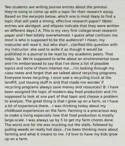 Two students are writing journal entries about the process they're using to come up with a topic for their research essay. Based on the excerpts below, which one is most likely to find a topic that will yield a strong, effective research paper? (Note: entries are abridged, and ellipses indicate that they were written on different days.) A. This is my very first college-level research paper and I feel totally overwhelmed. I guess what confuses me most is who is supposed to be the audience? I mean, my instructor will read it, but who else?...clarified this question with my instructor: she said to write it as though it would be published in a journal to be read by my academic peers. That helps. So. We're supposed to write about an environmental issue and I'm embarrassed to say that I've done a list of possible topics and none of them interest me....i'm looking through my class notes and forgot that we talked about recycling programs. Everyone loves recycling. I once saw a recycling truck at the landfill, just tossing stuff in and that made me wonder if recycling programs always save money and resources? B. I have been assigned the topic of modern-day food production and I'm supposed to look at one part of that topic and choose a problem to analyze. The great thing is that I grew up on a farm, so I have a lot of experience there....I was thinking today about my childhood experiences on the farm. Farming is a precarious way to make a living especially now that food production is mostly large-scale. I was always up by 5 to get my farm chores done. The worst one for me was mucking out the stalls, followed by pulling weeds on really hot days...I've been thinking more about farming and what it means to me. I'd love to have my kids grow up on a farm.