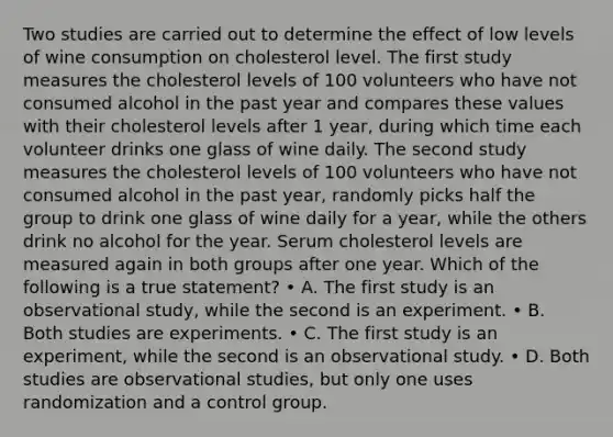 Two studies are carried out to determine the effect of low levels of wine consumption on cholesterol level. The first study measures the cholesterol levels of 100 volunteers who have not consumed alcohol in the past year and compares these values with their cholesterol levels after 1 year, during which time each volunteer drinks one glass of wine daily. The second study measures the cholesterol levels of 100 volunteers who have not consumed alcohol in the past year, randomly picks half the group to drink one glass of wine daily for a year, while the others drink no alcohol for the year. Serum cholesterol levels are measured again in both groups after one year. Which of the following is a true statement? • A. The first study is an observational study, while the second is an experiment. • B. Both studies are experiments. • C. The first study is an experiment, while the second is an observational study. • D. Both studies are observational studies, but only one uses randomization and a control group.