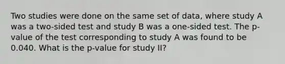 Two studies were done on the same set of data, where study A was a two-sided test and study B was a one-sided test. The p-value of the test corresponding to study A was found to be 0.040. What is the p-value for study II?