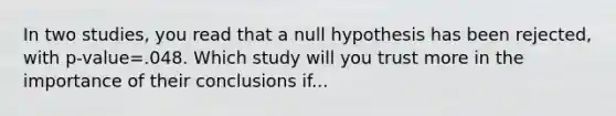 In two studies, you read that a null hypothesis has been rejected, with p-value=.048. Which study will you trust more in the importance of their conclusions if...