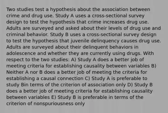 Two studies test a hypothesis about the association between crime and drug use. Study A uses a cross-sectional survey design to test the hypothesis that crime increases drug use. Adults are surveyed and asked about their levels of drug use and criminal behavior. Study B uses a cross-sectional survey design to test the hypothesis that juvenile delinquency causes drug use. Adults are surveyed about their delinquent behaviors in adolescence and whether they are currently using drugs. With respect to the two studies: A) Study A does a better job of meeting criteria for establishing causality between variables B) Neither A nor B does a better job of meeting the criteria for establishing a causal connection C) Study A is preferable to study Bin terms of the criterion of association only D) Study B does a better job of meeting criteria for establishing causality between variables E) Study B is preferable in terms of the criterion of nonspuriousness only