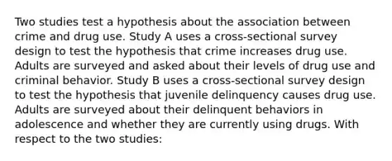 Two studies test a hypothesis about the association between crime and drug use. Study A uses a cross-sectional survey design to test the hypothesis that crime increases drug use. Adults are surveyed and asked about their levels of drug use and criminal behavior. Study B uses a cross-sectional survey design to test the hypothesis that juvenile delinquency causes drug use. Adults are surveyed about their delinquent behaviors in adolescence and whether they are currently using drugs. With respect to the two studies: