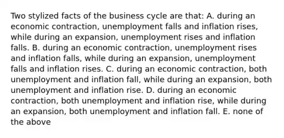 Two stylized facts of the business cycle are that: A. during an economic contraction, unemployment falls and inflation rises, while during an expansion, unemployment rises and inflation falls. B. during an economic contraction, unemployment rises and inflation falls, while during an expansion, unemployment falls and inflation rises. C. during an economic contraction, both unemployment and inflation fall, while during an expansion, both unemployment and inflation rise. D. during an economic contraction, both unemployment and inflation rise, while during an expansion, both unemployment and inflation fall. E. none of the above