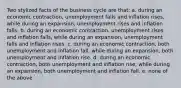 Two stylized facts of the business cycle are that: a. during an economic contraction, unemployment falls and inflation rises, while during an expansion, unemployment rises and inflation falls. b. during an economic contraction, unemployment rises and inflation falls, while during an expansion, unemployment falls and inflation rises. c. during an economic contraction, both unemployment and inflation fall, while during an expansion, both unemployment and inflation rise. d. during an economic contraction, both unemployment and inflation rise, while during an expansion, both unemployment and inflation fall. e. none of the above