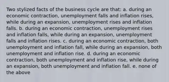 Two stylized facts of the business cycle are that: a. during an economic contraction, unemployment falls and inflation rises, while during an expansion, unemployment rises and inflation falls. b. during an economic contraction, unemployment rises and inflation falls, while during an expansion, unemployment falls and inflation rises. c. during an economic contraction, both unemployment and inflation fall, while during an expansion, both unemployment and inflation rise. d. during an economic contraction, both unemployment and inflation rise, while during an expansion, both unemployment and inflation fall. e. none of the above