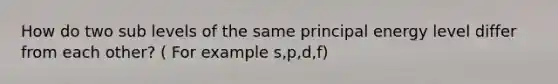 How do two sub levels of the same principal energy level differ from each other? ( For example s,p,d,f)