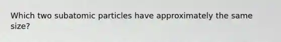 Which two subatomic particles have approximately the same size?