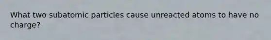 What two subatomic particles cause unreacted atoms to have no charge?