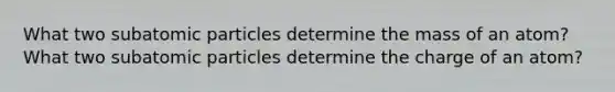 What two subatomic particles determine the mass of an atom? What two subatomic particles determine the charge of an atom?