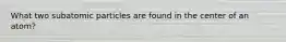 What two subatomic particles are found in the center of an atom?