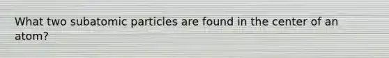 What two subatomic particles are found in the center of an atom?