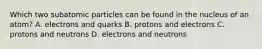 Which two subatomic particles can be found in the nucleus of an atom? A. electrons and quarks B. protons and electrons C. protons and neutrons D. electrons and neutrons