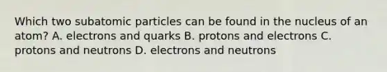 Which two subatomic particles can be found in the nucleus of an atom? A. electrons and quarks B. protons and electrons C. protons and neutrons D. electrons and neutrons