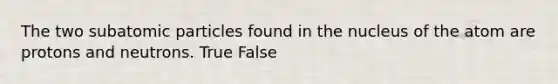 The two subatomic particles found in the nucleus of the atom are protons and neutrons. True False