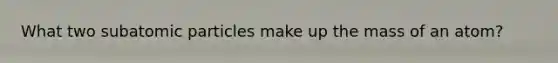 What two subatomic particles make up the mass of an atom?