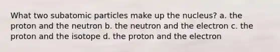 What two <a href='https://www.questionai.com/knowledge/kEPDFoKa0c-subatomic-particles' class='anchor-knowledge'>subatomic particles</a> make up the nucleus? a. the proton and the neutron b. the neutron and the electron c. the proton and the isotope d. the proton and the electron