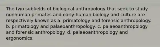 The two subfields of biological anthropology that seek to study nonhuman primates and early human biology and culture are respectively known as a. primatology and forensic anthropology. b. primatology and palaeoanthropology. c. palaeoanthropology and forensic anthropology. d. palaeoanthropology and ergonomics.