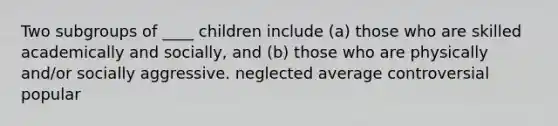 ​Two subgroups of ____ children include (a) those who are skilled academically and socially, and (b) those who are physically and/or socially aggressive. ​neglected ​average ​controversial popular