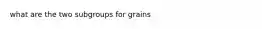 what are the two subgroups for grains