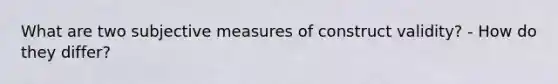 What are two subjective measures of construct validity? - How do they differ?