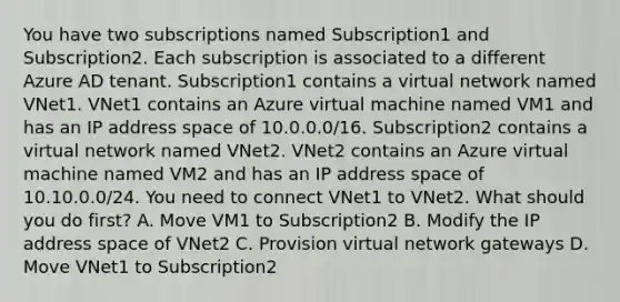 You have two subscriptions named Subscription1 and Subscription2. Each subscription is associated to a different Azure AD tenant. Subscription1 contains a virtual network named VNet1. VNet1 contains an Azure virtual machine named VM1 and has an IP address space of 10.0.0.0/16. Subscription2 contains a virtual network named VNet2. VNet2 contains an Azure virtual machine named VM2 and has an IP address space of 10.10.0.0/24. You need to connect VNet1 to VNet2. What should you do first? A. Move VM1 to Subscription2 B. Modify the IP address space of VNet2 C. Provision virtual network gateways D. Move VNet1 to Subscription2