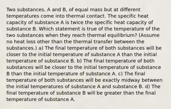 Two substances, A and B, of equal mass but at different temperatures come into thermal contact. The specific heat capacity of substance A is twice the specific heat capacity of substance B. Which statement is true of the temperature of the two substances when they reach thermal equilibrium? (Assume no heat loss other than the thermal transfer between the substances.) a) The final temperature of both substances will be closer to the initial temperature of substance A than the initial temperature of substance B. b) The final temperature of both substances will be closer to the initial temperature of substance B than the initial temperature of substance A. c) The final temperature of both substances will be exactly midway between the initial temperatures of substance A and substance B. d) The final temperature of substance B will be greater than the final temperature of substance A.