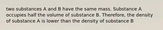 two substances A and B have the same mass. Substance A occupies half the volume of substance B. Therefore, the density of substance A is lower than the density of substance B