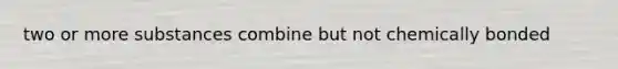 two or more substances combine but not chemically bonded