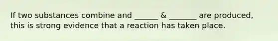 If two substances combine and ______ & _______ are produced, this is strong evidence that a reaction has taken place.