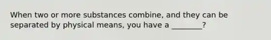 When two or more substances combine, and they can be separated by physical means, you have a ________?