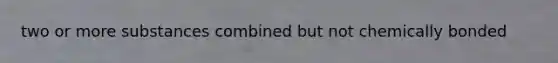 two or more substances combined but not chemically bonded