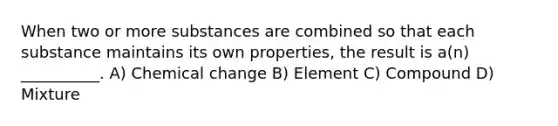 When two or more substances are combined so that each substance maintains its own properties, the result is a(n) __________. A) Chemical change B) Element C) Compound D) Mixture