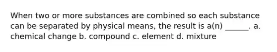 When two or more substances are combined so each substance can be separated by physical means, the result is a(n) ______. a. chemical change b. compound c. element d. mixture