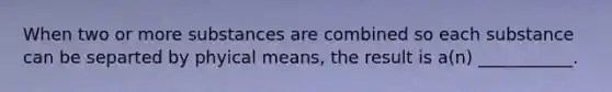 When two or more substances are combined so each substance can be separted by phyical means, the result is a(n) ___________.