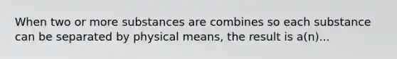 When two or more substances are combines so each substance can be separated by physical means, the result is a(n)...