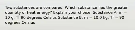 Two substances are compared. Which substance has the greater quantity of heat energy? Explain your choice. Substance A: m = 10 g, Tf 90 degrees Celsius Substance B: m = 10.0 kg, Tf = 90 degrees Celsius