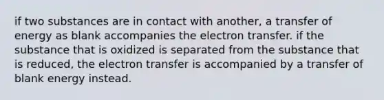 if two substances are in contact with another, a transfer of energy as blank accompanies the electron transfer. if the substance that is oxidized is separated from the substance that is reduced, the electron transfer is accompanied by a transfer of blank energy instead.