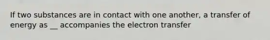 If two substances are in contact with one another, a transfer of energy as __ accompanies the electron transfer