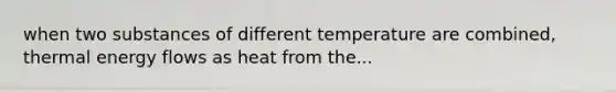 when two substances of different temperature are combined, thermal energy flows as heat from the...