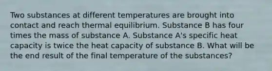 Two substances at different temperatures are brought into contact and reach <a href='https://www.questionai.com/knowledge/kA7hJB0Rhd-thermal-equilibrium' class='anchor-knowledge'>thermal equilibrium</a>. Substance B has four times the mass of substance A. Substance A's specific heat capacity is twice the heat capacity of substance B. What will be the end result of the final temperature of the substances?