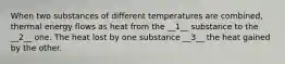 When two substances of different temperatures are combined, thermal energy flows as heat from the __1__ substance to the __2__ one. The heat lost by one substance __3__ the heat gained by the other.