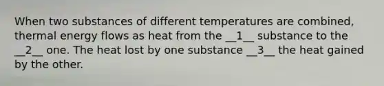 When two substances of different temperatures are combined, thermal energy flows as heat from the __1__ substance to the __2__ one. The heat lost by one substance __3__ the heat gained by the other.