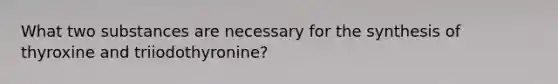 What two substances are necessary for the synthesis of thyroxine and triiodothyronine?