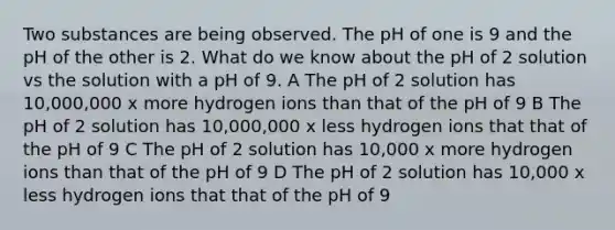 Two substances are being observed. The pH of one is 9 and the pH of the other is 2. What do we know about the pH of 2 solution vs the solution with a pH of 9. A The pH of 2 solution has 10,000,000 x more hydrogen ions than that of the pH of 9 B The pH of 2 solution has 10,000,000 x less hydrogen ions that that of the pH of 9 C The pH of 2 solution has 10,000 x more hydrogen ions than that of the pH of 9 D The pH of 2 solution has 10,000 x less hydrogen ions that that of the pH of 9