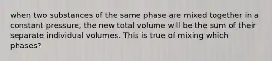 when two substances of the same phase are mixed together in a constant pressure, the new total volume will be the sum of their separate individual volumes. This is true of mixing which phases?