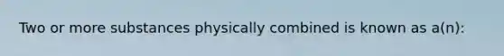 Two or more substances physically combined is known as a(n):