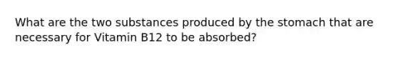 What are the two substances produced by the stomach that are necessary for Vitamin B12 to be absorbed?