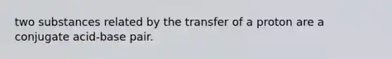 two substances related by the transfer of a proton are a conjugate acid-base pair.